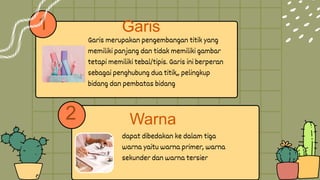1
dapat dibedakan ke dalam tiga
warna yaitu warna primer, warna
sekunder dan warna tersier
Garis merupakan pengembangan titik yang
memiliki panjang dan tidak memiliki gambar
tetapi memiliki tebal/tipis. Garis ini berperan
sebagai penghubung dua titik,, pelingkup
bidang dan pembatas bidang
2
Garis
Warna
 