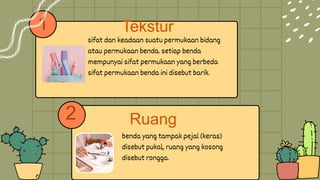 1
benda yang tampak pejal (keras)
disebut pukal, ruang yang kosong
disebut rongga.
sifat dan keadaan suatu permukaan bidang
atau permukaan benda. setiap benda
mempunyai sifat permukaan yang berbeda
sifat permukaan benda ini disebut barik.
2
Tekstur
Ruang
 