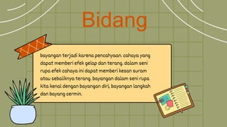 Bidang
bayangan terjadi karena pencahyaan. cahaya yang
dapat memberi efek gelap dan terang. dalam seni
rupa efek cahaya ini dapat memberi kesan suram
atau sebaliknya terang. bayangan dalam seni rupa
kita kenal dengan bayangan diri, bayangan langkah
dan bayang cermin.
 