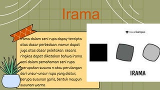 Irama
irama dalam seni rupa dapay tercipta
atas dasar perbedaan. namun dapat
juga atas dasar peletakan. secara
ringkas dapat dikatakan bahwa irama
seni dalam pemahaman seni rupa
merupakan susuna n atau perulangan
dari unsur-unsur rupa yang diatur,
berupa susunan garis, bentuk maupun
susunan warna
 