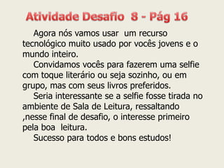 Agora nós vamos usar um recurso tecnológico muito usado por vocês jovens e o mundo inteiro. Convidamos vocês para fazerem uma selfie com toque literário ou seja sozinho, ou em grupo, mas com seus livros preferidos. Seria interessante se a selfie fosse tirada no ambiente de Sala de Leitura, ressaltando ,nesse final de desafio, o interesse primeiro pela boa leitura. Sucesso para todos e bons estudos!  