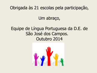 Obrigada às 21 escolas pela participação, 
Um abraço, 
Equipe de Língua Portuguesa da D.E. de São José dos Campos. 
Outubro 2014  