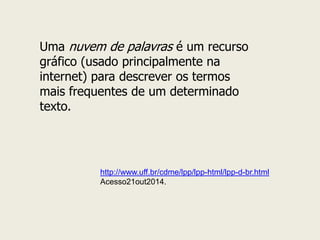 Uma nuvem de palavras é um recurso gráfico (usado principalmente na internet) para descrever os termos mais frequentes de um determinado texto. 
http://www.uff.br/cdme/lpp/lpp-html/lpp-d-br.html 
Acesso21out2014.  