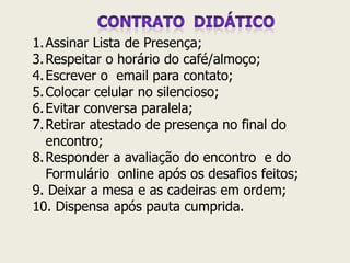 1.Assinar Lista de Presença; 
3.Respeitar o horário do café/almoço; 
4.Escrever o email para contato; 
5.Colocar celular no silencioso; 
6.Evitar conversa paralela; 
7.Retirar atestado de presença no final do encontro; 
8.Responder a avaliação do encontro e do Formulário online após os desafios feitos; 9. Deixar a mesa e as cadeiras em ordem; 10. Dispensa após pauta cumprida.  