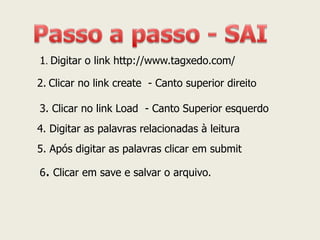 1. Digitar o link http://www.tagxedo.com/ 
2. Clicar no link create - Canto superior direito 
3. Clicar no link Load - Canto Superior esquerdo 
4. Digitar as palavras relacionadas à leitura 
5. Após digitar as palavras clicar em submit 
6. Clicar em save e salvar o arquivo.  