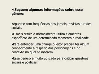 Seguem algumas informações sobre esse gênero: 
•Aparece com frequências nos jornais, revistas e redes sociais. 
•É mais crítica e normalmente utiliza elementos específicos de um determinado momento e realidade. 
•Para entender uma charge o leitor precisa ter algum conhecimento a respeito dos personagens e do contexto no qual se inserem. 
•Esse gênero é muito utilizado para criticar questões sociais e políticas.  