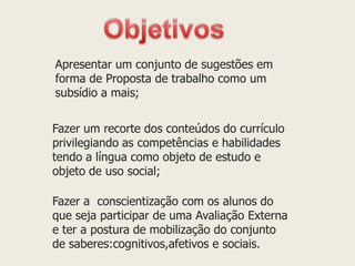 Apresentar um conjunto de sugestões em forma de Proposta de trabalho como um subsídio a mais; 
Fazer um recorte dos conteúdos do currículo privilegiando as competências e habilidades tendo a língua como objeto de estudo e objeto de uso social; 
Fazer a conscientização com os alunos do que seja participar de uma Avaliação Externa e ter a postura de mobilização do conjunto de saberes:cognitivos,afetivos e sociais. 
 