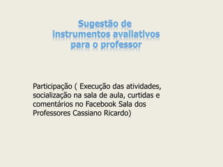 Participação ( Execução das atividades, socialização na sala de aula, curtidas e comentários no Facebook Sala dos Professores Cassiano Ricardo)  