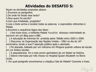 Atividades do DESAFIO 5: Façam as atividades propostas abaixo: 
1.Enumere os parágrafos. 
2.De onde foi tirado esse texto? 
3.Para quem foi escrito? 
4.Com que finalidade, propósito? 
5.Leia o texto acima e localize todas as palavras e expressões referentes à Malala. 
6.Enumere a sequência lógica dos fatos: ( ) Aos treze anos, a militante Malala Yousafzai alcançou notoriedade ao escrever em um Blog para a BBC. ( ) A educação de meninas foi proibida pelos Talibãs entre 2003 e 2009. ( ) Discursou na Organização das Nações Unidas – ONU no dia do 16º aniversário, tendo a sua1ª aparição pública após o atentado. ( ) Foi atacada, baleada por um miliciano em Mingora quando voltava da escola em um ônibus escolar. ( ) A paquistanesa foi a mais jovem ganhadora de um Nobel na história. ( ) Esteve internada por três meses no Hospital Queen Elizabeth no Reino Unido. 7. Em qual parágrafo encontramos a citação,a fala de Malala? Comente a frase.  