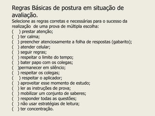 Regras Básicas de postura em situação de avaliação. Selecione as regras corretas e necessárias para o sucesso da realização de uma prova de múltipla escolha: ( ) prestar atenção; ( ) ter calma; ( ) preencher atenciosamente a folha de respostas (gabarito); ( ) atender celular; ( ) seguir regras; ( ) respeitar o limite do tempo; ( ) bater papo com os colegas; ( )permanecer em silêncio; ( ) respeitar os colegas; ( ) respeitar o aplicador; ( ) aproveitar esse momento de estudo; ( ) ler as instruções de prova; ( ) mobilizar um conjunto de saberes; ( ) responder todas as questões; ( ) não usar estratégias de leitura; ( ) ter concentração.  