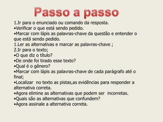 1.Ir para o enunciado ou comando da resposta. 
•Verificar o que está sendo pedido. 
•Marcar com lápis as palavras-chave da questão e entender o que está sendo pedido. 
1.Ler as alternativas e marcar as palavras-chave ; 
2.Ir para o texto; 
•O que diz o título? 
•De onde foi tirado esse texto? 
•Qual é o gênero? 
•Marcar com lápis as palavras-chave de cada parágrafo até o final; 
•Localizar no texto as pistas,as evidências para responder a alternativa correta. 
•Agora elimine as alternativas que podem ser incorretas. 
•Quais são as alternativas que confundem? 
•Agora assinale a alternativa correta.  