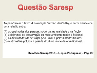 Ao parafrasear o texto A estrada,de Cormac MacCarthy, o autor estabelece uma relação entre: (A) as queimadas dos parques nacionais na realidade e na ficção. (B) a diferença de preservação do meio ambiente real e o ficcional. (C) as dificuldades de se viajar pelo Brasil e pelos Estados Unidos. (D) a atmosfera poluída e pesada do clima real e da obra ficcional. Relatório Saresp 2013 – Língua Portuguesa – Pág.13  