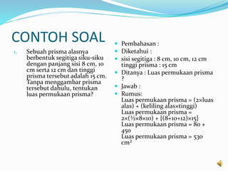 CONTOH SOAL
1. Sebuah prisma alasnya
berbentuk segitiga siku-siku
dengan panjang sisi 8 cm, 10
cm serta 12 cm dan tinggi
prisma tersebut adalah 15 cm.
Tanpa menggambar prisma
tersebut dahulu, tentukan
luas permukaan prisma?
 Pembahasan :
 Diketahui :
 sisi segitiga : 8 cm, 10 cm, 12 cm
tinggi prisma : 15 cm
 Ditanya : Luas permukaan prisma
?
 Jawab :
 Rumus:
Luas permukaan prisma = (2×luas
alas) + (keliling alas×tinggi)
Luas permukaan prisma =
2×(½×8×10) + {(8+10+12)×15}
Luas permukaan prisma = 80 +
450
Luas permukaan prisma = 530
cm²
 
