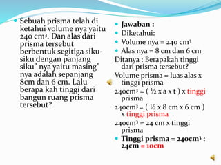  Sebuah prisma telah di
ketahui volume nya yaitu
240 cm3. Dan alas dari
prisma tersebut
berbentuk segitiga siku-
siku dengan panjang
siku” nya yaitu masing”
nya adalah sepanjang
8cm dan 6 cm. Lalu
berapa kah tinggi dari
bangun ruang prisma
tersebut?
 Jawaban :
 Diketahui:
 Volume nya = 240 cm3
 Alas nya = 8 cm dan 6 cm
Ditanya : Berapakah tinggi
dari prisma tersebut?
Volume prisma = luas alas x
tinggi prisma
240cm3 = ( ½ x a x t ) x tinggi
prisma
240cm3 = ( ½ x 8 cm x 6 cm )
x tinggi prisma
240cm3 = 24 cm x tinggi
prisma
 Tinggi prisma = 240cm3 :
24cm = 10cm
 
