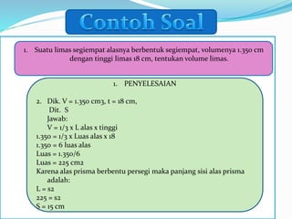 1. Suatu limas segiempat alasnya berbentuk segiempat, volumenya 1.350 cm
dengan tinggi limas 18 cm, tentukan volume limas.
1. PENYELESAIAN
2. Dik. V = 1.350 cm3, t = 18 cm,
Dit. S
Jawab:
V = 1/3 x L alas x tinggi
1.350 = 1/3 x Luas alas x 18
1.350 = 6 luas alas
Luas = 1.350/6
Luas = 225 cm2
Karena alas prisma berbentu persegi maka panjang sisi alas prisma
adalah:
L = s2
225 = s2
S = 15 cm
 