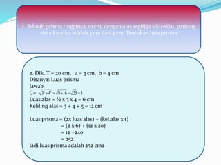 2. Dik. T = 20 cm, a = 3 cm, b = 4 cm
Ditanya: Luas prisma
Jawab.
C=
Luas alas = ½ x 3 x 4 = 6 cm
Keliling alas = 3 + 4 + 5 = 12 cm
Luas prisma = (2x luas alas) + (kel.alas x t)
= (2 x 6) + (12 x 20)
= 12 +240
= 252
Jadi luas prisma adalah 252 cm2
52516943 22

2. Sebuah prisma tingginya 20 cm, dengan alas segitiga siku-siku, panjang
sisi siku-siku adalah 3 cm dan 4 cm. Tentukan luas prirma
 