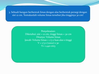 3. Sebuah bangun berbentuk limas dengan alas berbentuk persegi dengan
sisi 12 cm. Tentukanlah volume limas tersebut jika tingginya 30 cm!
Penyelesaian:
Diketahui: sisi = 12 cm, tinggi limas = 30 cm
Ditanya: Volume limas
Jawab: Volume limas = 1/3 x luas alas x tinggi
V = 1/3 x (12x12) x 30
V= 1.440 cm3
 