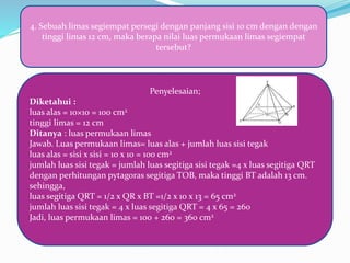 4. Sebuah limas segiempat persegi dengan panjang sisi 10 cm dengan dengan
tinggi limas 12 cm, maka berapa nilai luas permukaan limas segiempat
tersebut?
Penyelesaian;
Diketahui :
luas alas = 10×10 = 100 cm2
tinggi limas = 12 cm
Ditanya : luas permukaan limas
Jawab. Luas permukaan limas= luas alas + jumlah luas sisi tegak
luas alas = sisi x sisi = 10 x 10 = 100 cm2
jumlah luas sisi tegak = jumlah luas segitiga sisi tegak =4 x luas segitiga QRT
dengan perhitungan pytagoras segitiga TOB, maka tinggi BT adalah 13 cm.
sehingga,
luas segitiga QRT = 1/2 x QR x BT =1/2 x 10 x 13 = 65 cm2
jumlah luas sisi tegak = 4 x luas segitiga QRT = 4 x 65 = 260
Jadi, luas permukaan limas = 100 + 260 = 360 cm2
 