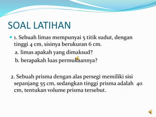 SOAL LATIHAN
 1. Sebuah limas mempunyai 5 titik sudut, dengan
tinggi 4 cm, sisinya berukuran 6 cm.
a. limas apakah yang dimaksud?
b. berapakah luas permukaannya?
2. Sebuah prisma dengan alas persegi memiliki sisi
sepanjang 55 cm, sedangkan tinggi prisma adalah 40
cm, tentukan volume prisma tersebut.
 