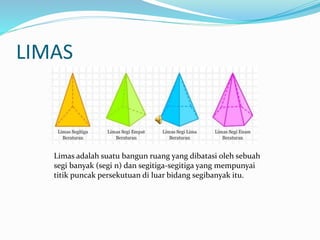 LIMAS
Limas adalah suatu bangun ruang yang dibatasi oleh sebuah
segi banyak (segi n) dan segitiga-segitiga yang mempunyai
titik puncak persekutuan di luar bidang segibanyak itu.
 