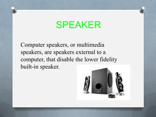 SPEAKER
Computer speakers, or multimedia
speakers, are speakers external to a
computer, that disable the lower fidelity
built-in speaker.
 