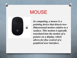 MOUSE
In computing, a mouse is a
pointing device that detects two-
Dimensional motion relative to a
surface. This motion is typically
translated into the motion of a
pointer on a display, which
allows for fine control of a
graphical user interface.
 