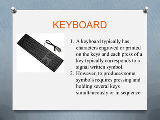 KEYBOARD
1. A keyboard typically has
characters engraved or printed
on the keys and each press of a
key typically corresponds to a
signal written symbol.
2. However, to produces some
symbols requires pressing and
holding several keys
simultaneously or in sequence.
 