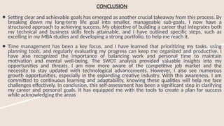 CONCLUSION
● Setting clear and achievable goals has emerged as another crucial takeaway from this process. By
breaking down my long-term life goal into smaller, manageable sub-goals, I now have a
structured approach to achieving success. My objective of building a career that integrates both
my technical and business skills feels attainable, and I have outlined specific steps, such as
excelling in my MBA studies and developing a strong portfolio, to help me reach it.
● Time management has been a key focus, and I have learned that prioritizing my tasks, using
planning tools, and regularly evaluating my progress can keep me organized and productive. I
have also recognized the importance of balancing work and personal time to maintain
motivation and mental well-being. The SWOT analysis provided valuable insights into my
opportunities and threats. I am now more aware of the competitive job market and the
necessity to stay updated with technological advancements. However, I also see numerous
growth opportunities, especially in the expanding creative industry. With this awareness, I am
committed to continuous learning and adaptability, knowing these qualities will help me face
challenges effectively. In conclusion, this self-assessment has been a significant step in clarifying
my career and personal goals. It has equipped me with the tools to create a plan for success
while acknowledging the areas
 