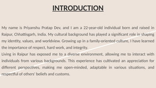 INTRODUCTION
My name is Priyanshu Pratap Dev, and I am a 22-year-old individual born and raised in
Raipur, Chhattisgarh, India. My cultural background has played a significant role in shaping
my identity, values, and worldview. Growing up in a family-oriented culture, I have learned
the importance of respect, hard work, and integrity.
Living in Raipur has exposed me to a diverse environment, allowing me to interact with
individuals from various backgrounds. This experience has cultivated an appreciation for
different perspectives, making me open-minded, adaptable in various situations, and
respectful of others' beliefs and customs.
 