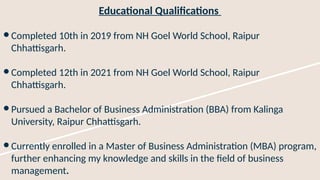 Educational Qualifications
● Completed 10th in 2019 from NH Goel World School, Raipur
Chhattisgarh.
● Completed 12th in 2021 from NH Goel World School, Raipur
Chhattisgarh.
● Pursued a Bachelor of Business Administration (BBA) from Kalinga
University, Raipur Chhattisgarh.
● Currently enrolled in a Master of Business Administration (MBA) program,
further enhancing my knowledge and skills in the field of business
management.
 