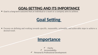 GOAL-SETTING AND ITS IMPORTANCE
● Goal is a long-term outcome that an individual or a team or a company aims to achieve.
Goal Setting
● Focuses on defining and working towards specific, measurable, actionable, and achievable steps to achieve a
desired result.
Importance
✔ Clarity
✔ Accountability
✔ Personal & Professional Development
 