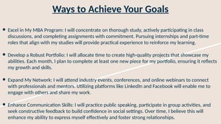 Ways to Achieve Your Goals
● Excel in My MBA Program: I will concentrate on thorough study, actively participating in class
discussions, and completing assignments with commitment. Pursuing internships and part-time
roles that align with my studies will provide practical experience to reinforce my learning.
● Develop a Robust Portfolio: I will allocate time to create high-quality projects that showcase my
abilities. Each month, I plan to complete at least one new piece for my portfolio, ensuring it reflects
my growth and skills.
● Expand My Network: I will attend industry events, conferences, and online webinars to connect
with professionals and mentors. Utilizing platforms like LinkedIn and Facebook will enable me to
engage with others and share my work.
● Enhance Communication Skills: I will practice public speaking, participate in group activities, and
seek constructive feedback to build confidence in social settings. Over time, I believe this will
enhance my ability to express myself effectively and foster strong relationships.
 