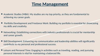 Time Management
● Academic Studies (MBA): My studies are my top priority, as they are fundamental to
achieving my career goals.
● Portfolio Development and Freelance Work: Building my portfolio is essential for showcasing
my skills and creativity.
● Networking: Establishing connections with industry professionals is crucial for mentorship
and career growth.
● Skill Development: Enhancing my communication and leadership abilities will significantly
contribute to my personal and professional success.
● Leisure and Personal Time: Engaging in activities such as traveling, reading, and pursuing
personal interests is vital for maintaining a balanced life.
 