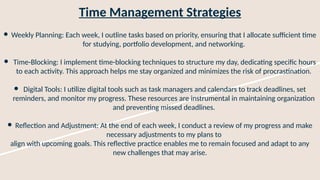 Time Management Strategies
● Weekly Planning: Each week, I outline tasks based on priority, ensuring that I allocate sufficient time
for studying, portfolio development, and networking.
● Time-Blocking: I implement time-blocking techniques to structure my day, dedicating specific hours
to each activity. This approach helps me stay organized and minimizes the risk of procrastination.
● Digital Tools: I utilize digital tools such as task managers and calendars to track deadlines, set
reminders, and monitor my progress. These resources are instrumental in maintaining organization
and preventing missed deadlines.
● Reflection and Adjustment: At the end of each week, I conduct a review of my progress and make
necessary adjustments to my plans to
align with upcoming goals. This reflective practice enables me to remain focused and adapt to any
new challenges that may arise.
 