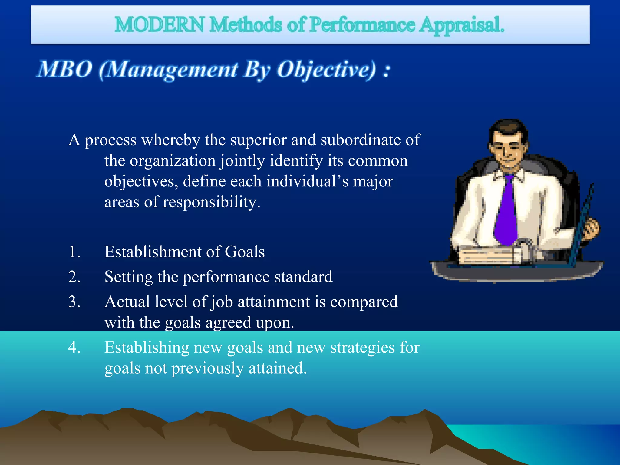 A process whereby the superior and subordinate of
the organization jointly identify its common
objectives, define each individual’s major
areas of responsibility.
1. Establishment of Goals
2. Setting the performance standard
3. Actual level of job attainment is compared
with the goals agreed upon.
4. Establishing new goals and new strategies for
goals not previously attained.
 