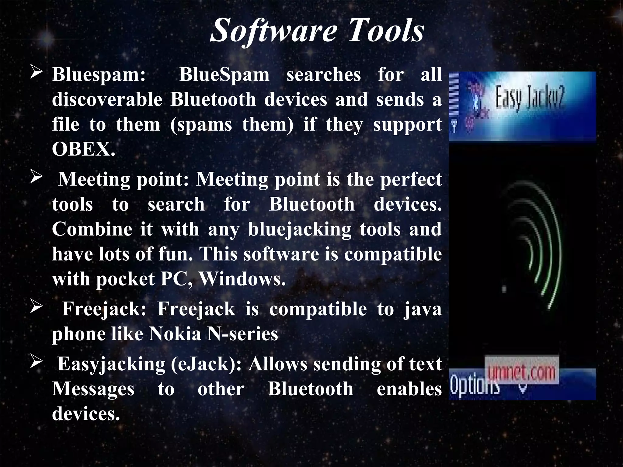 Software Tools
 Bluespam: BlueSpam searches for all
discoverable Bluetooth devices and sends a
file to them (spams them) if they support
OBEX.
 Meeting point: Meeting point is the perfect
tools to search for Bluetooth devices.
Combine it with any bluejacking tools and
have lots of fun. This software is compatible
with pocket PC, Windows.
 Freejack: Freejack is compatible to java
phone like Nokia N-series
 Easyjacking (eJack): Allows sending of text
Messages to other Bluetooth enables
devices.
 