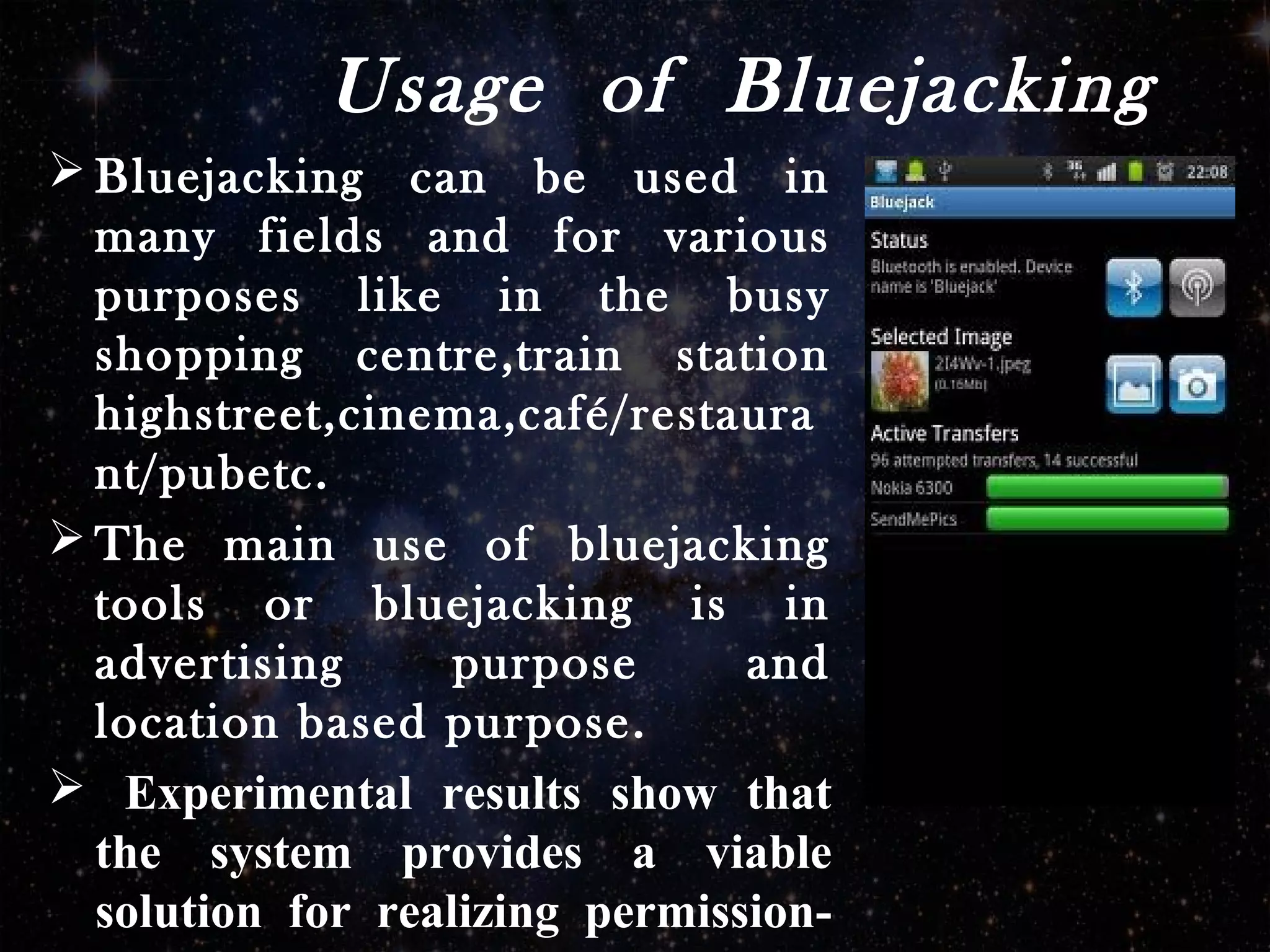 Usage of Bluejacking
 Bluejacking can be used in
many fields and for various
purposes like in the busy
shopping centre,train station
highstreet,cinema,café/restaura
nt/pubetc.
 The main use of bluejacking
tools or bluejacking is in
advertising purpose and
location based purpose.
 Experimental results show that
the system provides a viable
solution for realizing permission-
 