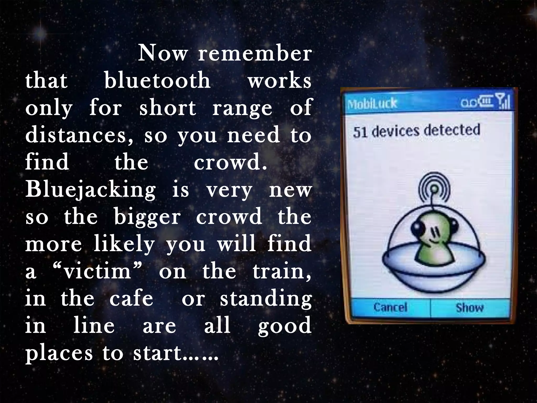 Now remember
that bluetooth works
only for short range of
distances, so you need to
find the crowd.
Bluejacking is very new
so the bigger crowd the
more likely you will find
a “victim” on the train,
in the cafe or standing
in line are all good
places to start……
 
