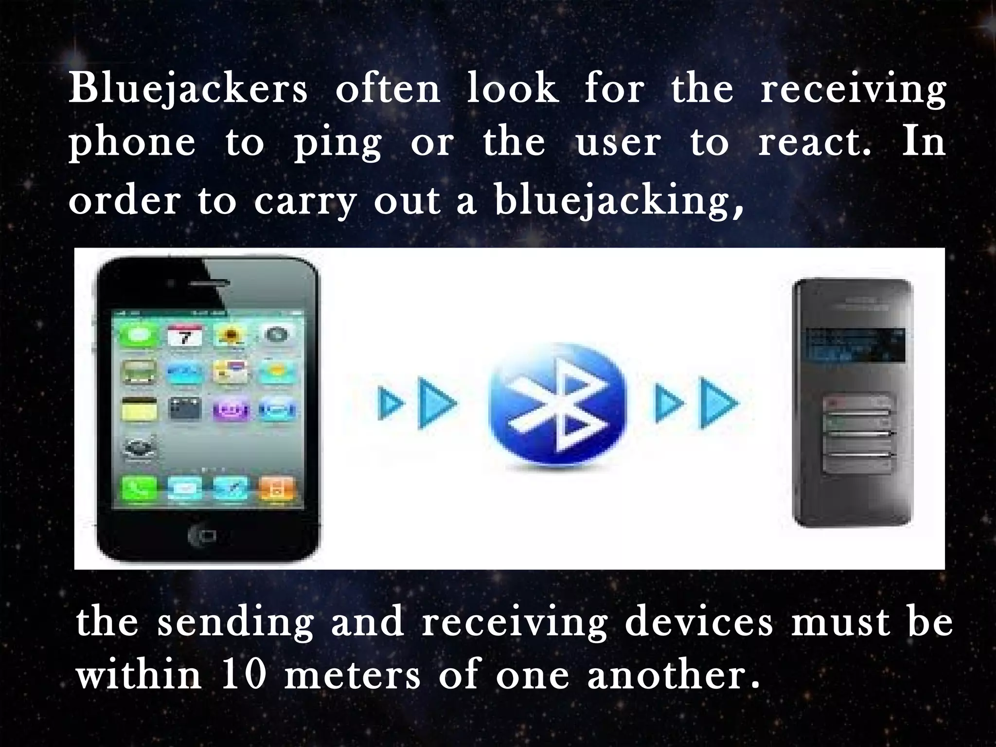 Bluejackers often look for the receiving
phone to ping or the user to react. In
order to carry out a bluejacking,
the sending and receiving devices must be
within 10 meters of one another.
 