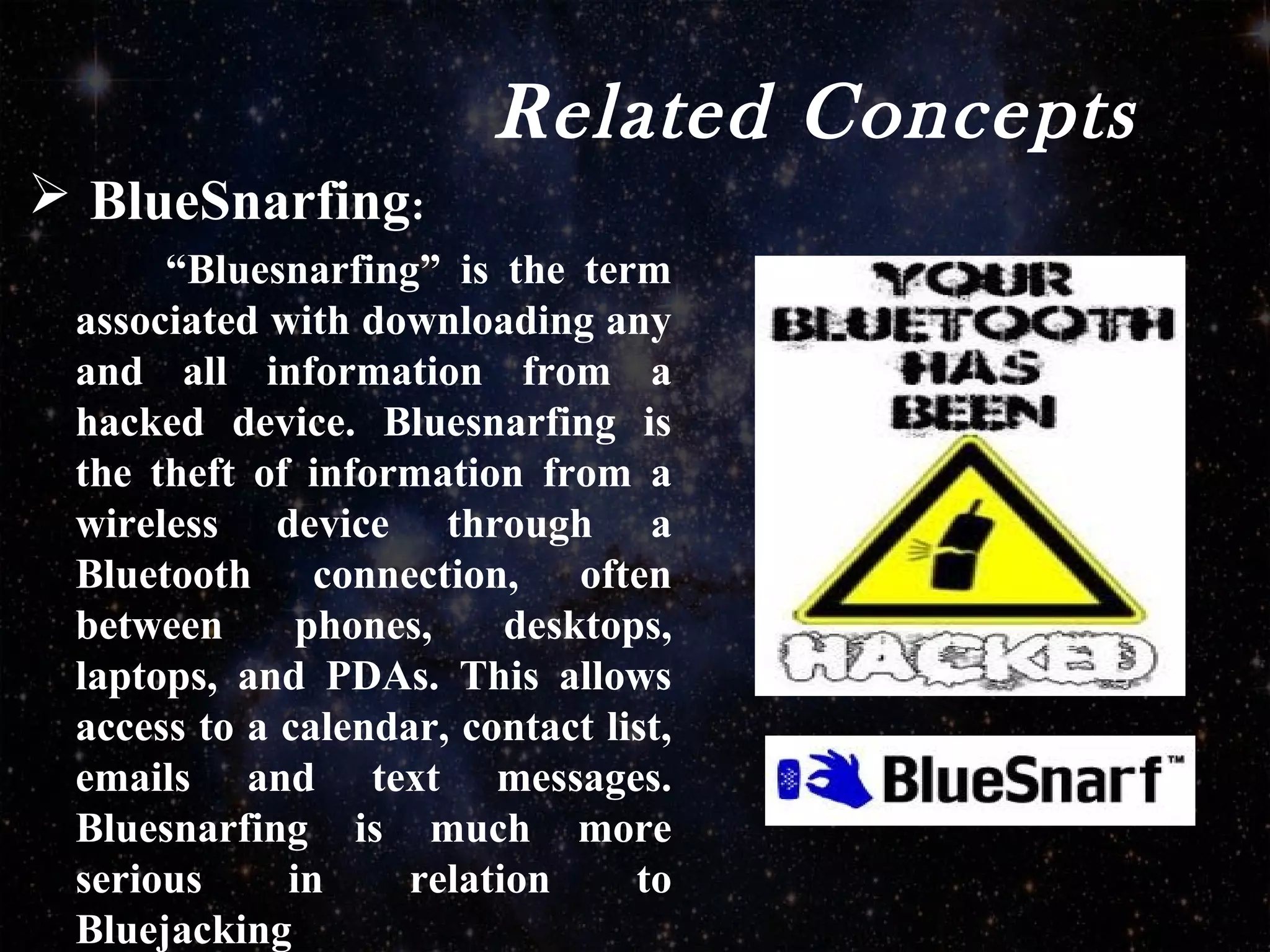 Related Concepts
 BlueSnarfing:
“Bluesnarfing” is the term
associated with downloading any
and all information from a
hacked device. Bluesnarfing is
the theft of information from a
wireless device through a
Bluetooth connection, often
between phones, desktops,
laptops, and PDAs. This allows
access to a calendar, contact list,
emails and text messages.
Bluesnarfing is much more
serious in relation to
Bluejacking
 