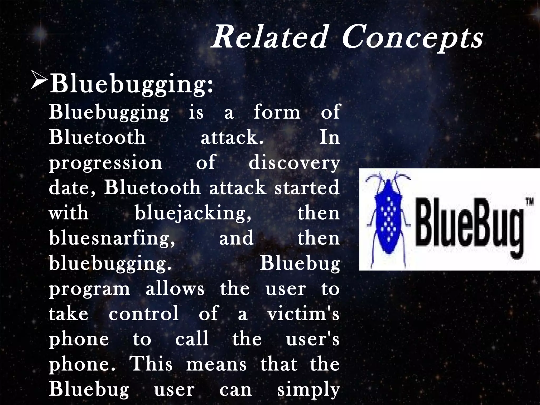 Related Concepts
Bluebugging:
Bluebugging is a form of
Bluetooth attack. In
progression of discovery
date, Bluetooth attack started
with bluejacking, then
bluesnarfing, and then
bluebugging. Bluebug
program allows the user to
take control of a victim's
phone to call the user's
phone. This means that the
Bluebug user can simply
 