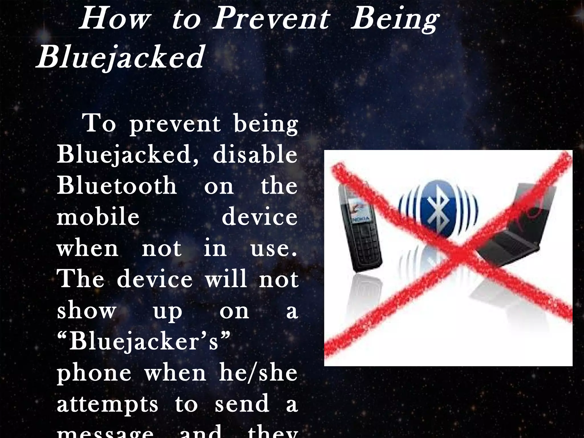 How to Prevent Being
Bluejacked
To prevent being
Bluejacked, disable
Bluetooth on the
mobile device
when not in use.
The device will not
show up on a
“Bluejacker’s”
phone when he/she
attempts to send a
 
