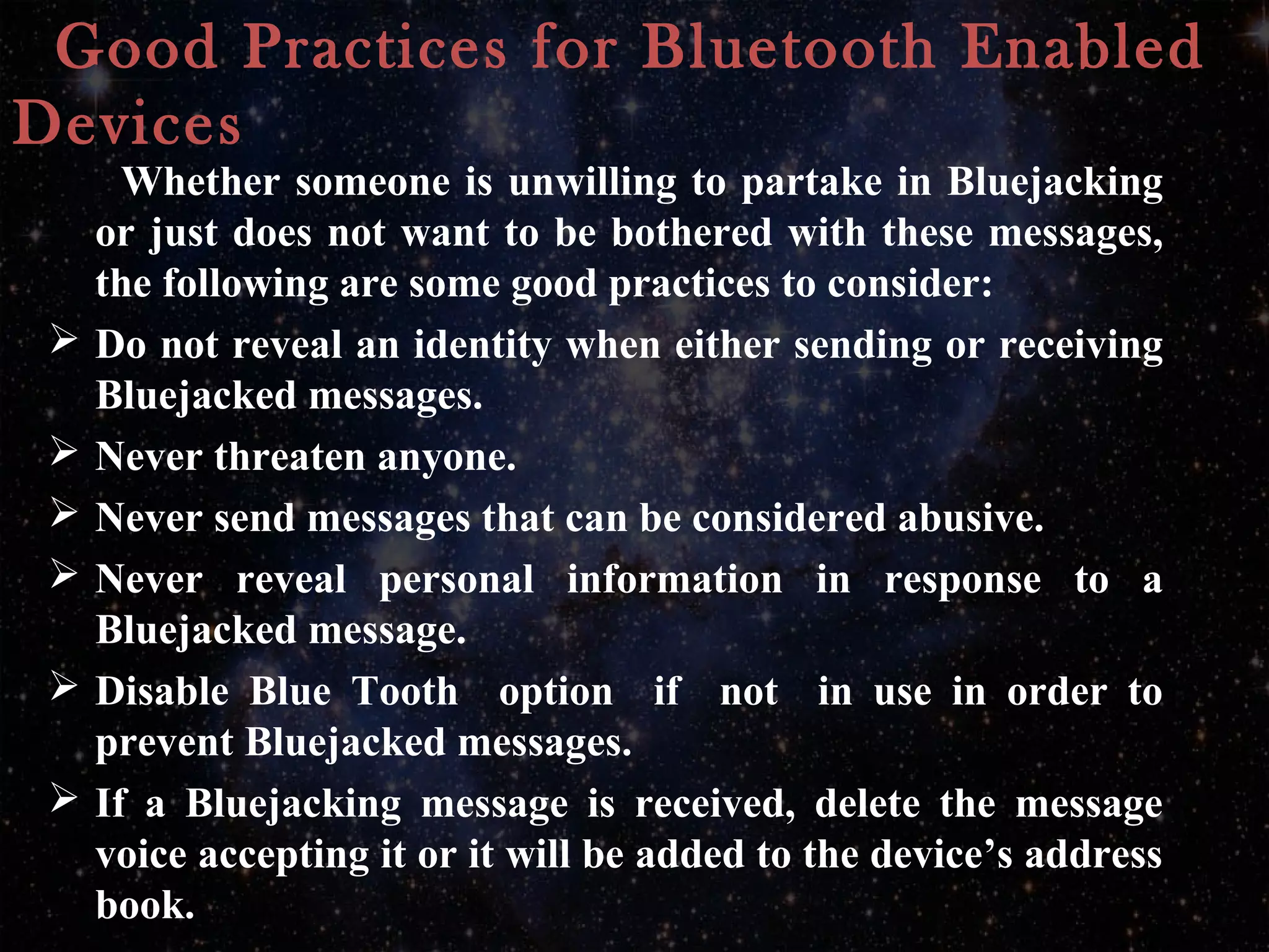 Good Practices for Bluetooth Enabled
Devices
Whether someone is unwilling to partake in Bluejacking
or just does not want to be bothered with these messages,
the following are some good practices to consider:
 Do not reveal an identity when either sending or receiving
Bluejacked messages.
 Never threaten anyone.
 Never send messages that can be considered abusive.
 Never reveal personal information in response to a
Bluejacked message.
 Disable Blue Tooth option if not in use in order to
prevent Bluejacked messages.
 If a Bluejacking message is received, delete the message
voice accepting it or it will be added to the device’s address
book.
 
