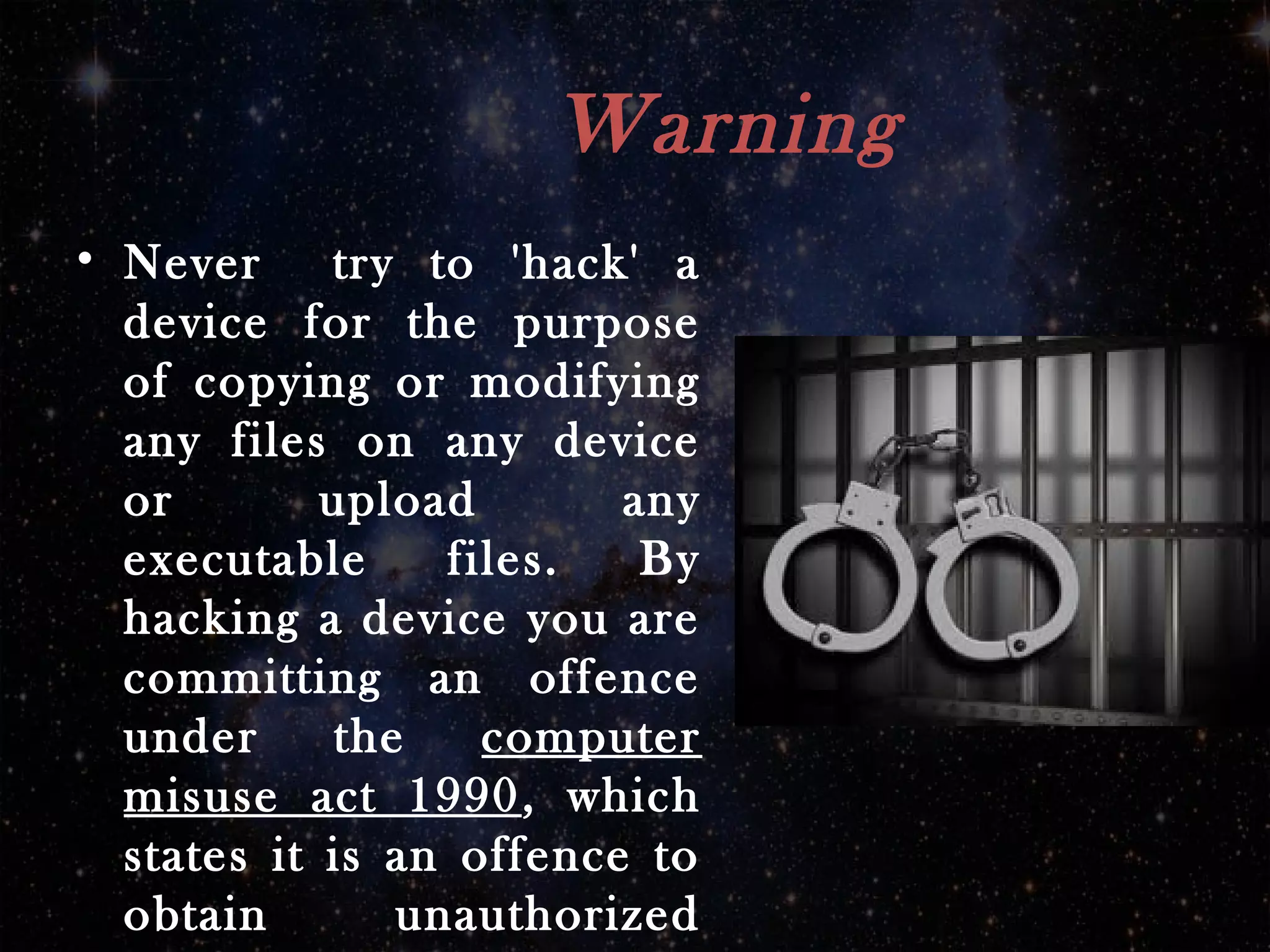 Warning
• Never try to 'hack' a
device for the purpose
of copying or modifying
any files on any device
or upload any
executable files. By
hacking a device you are
committing an offence
under the computer
misuse act 1990, which
states it is an offence to
obtain unauthorized
 