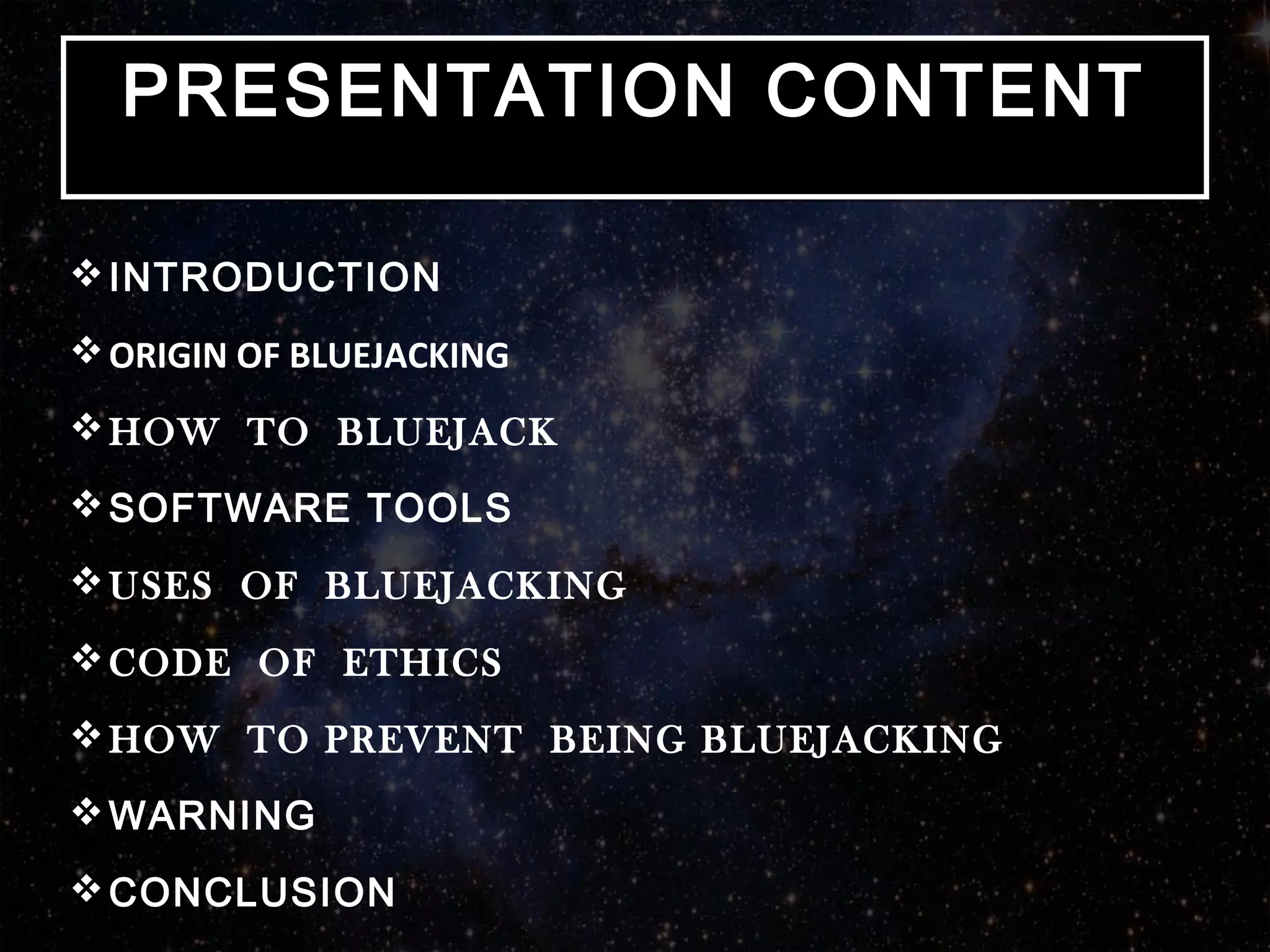 INTRODUCTION
ORIGIN OF BLUEJACKING
HOW TO BLUEJACK
SOFTWARE TOOLS
USES OF BLUEJACKING
CODE OF ETHICS
HOW TO PREVENT BEING BLUEJACKING
WARNING
CONCLUSION
PRESENTATION CONTENTPRESENTATION CONTENT
 