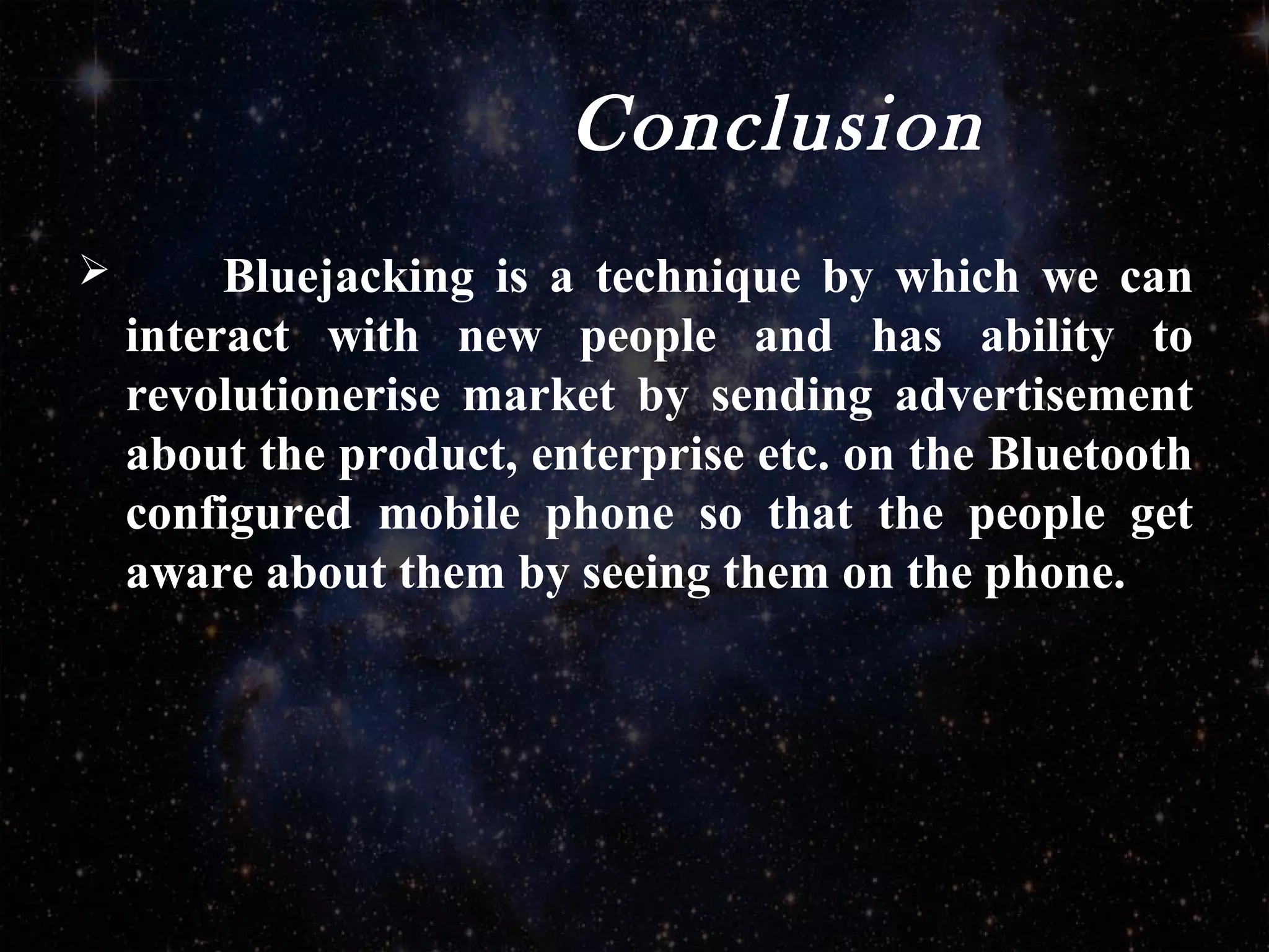 Conclusion
 Bluejacking is a technique by which we can
interact with new people and has ability to
revolutionerise market by sending advertisement
about the product, enterprise etc. on the Bluetooth
configured mobile phone so that the people get
aware about them by seeing them on the phone.
 
