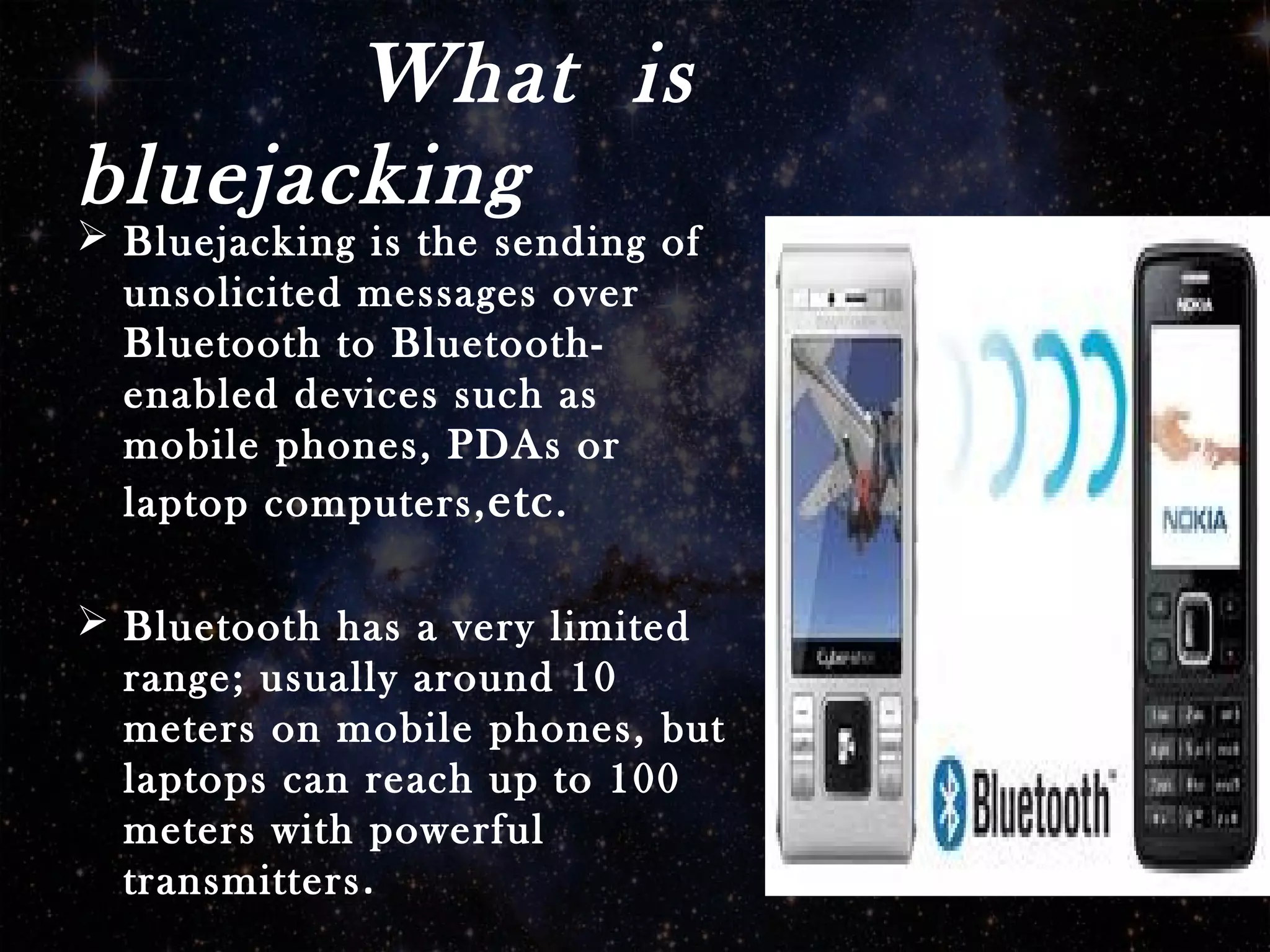 What is
bluejacking
 Bluejacking is the sending of
unsolicited messages over
Bluetooth to Bluetooth-
enabled devices such as
mobile phones, PDAs or
laptop computers,etc.
 Bluetooth has a very limited
range; usually around 10
meters on mobile phones, but
laptops can reach up to 100
meters with powerful
transmitters.
 