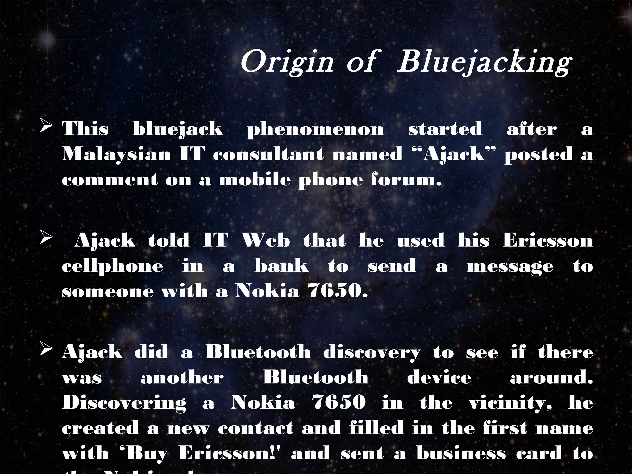 Origin of Bluejacking
 This bluejack phenomenon started after a
Malaysian IT consultant named “Ajack” posted a
comment on a mobile phone forum.
 Ajack told IT Web that he used his Ericsson
cellphone in a bank to send a message to
someone with a Nokia 7650.
 Ajack did a Bluetooth discovery to see if there
was another Bluetooth device around.
Discovering a Nokia 7650 in the vicinity, he
created a new contact and filled in the first name
with ‘Buy Ericsson!' and sent a business card to
 