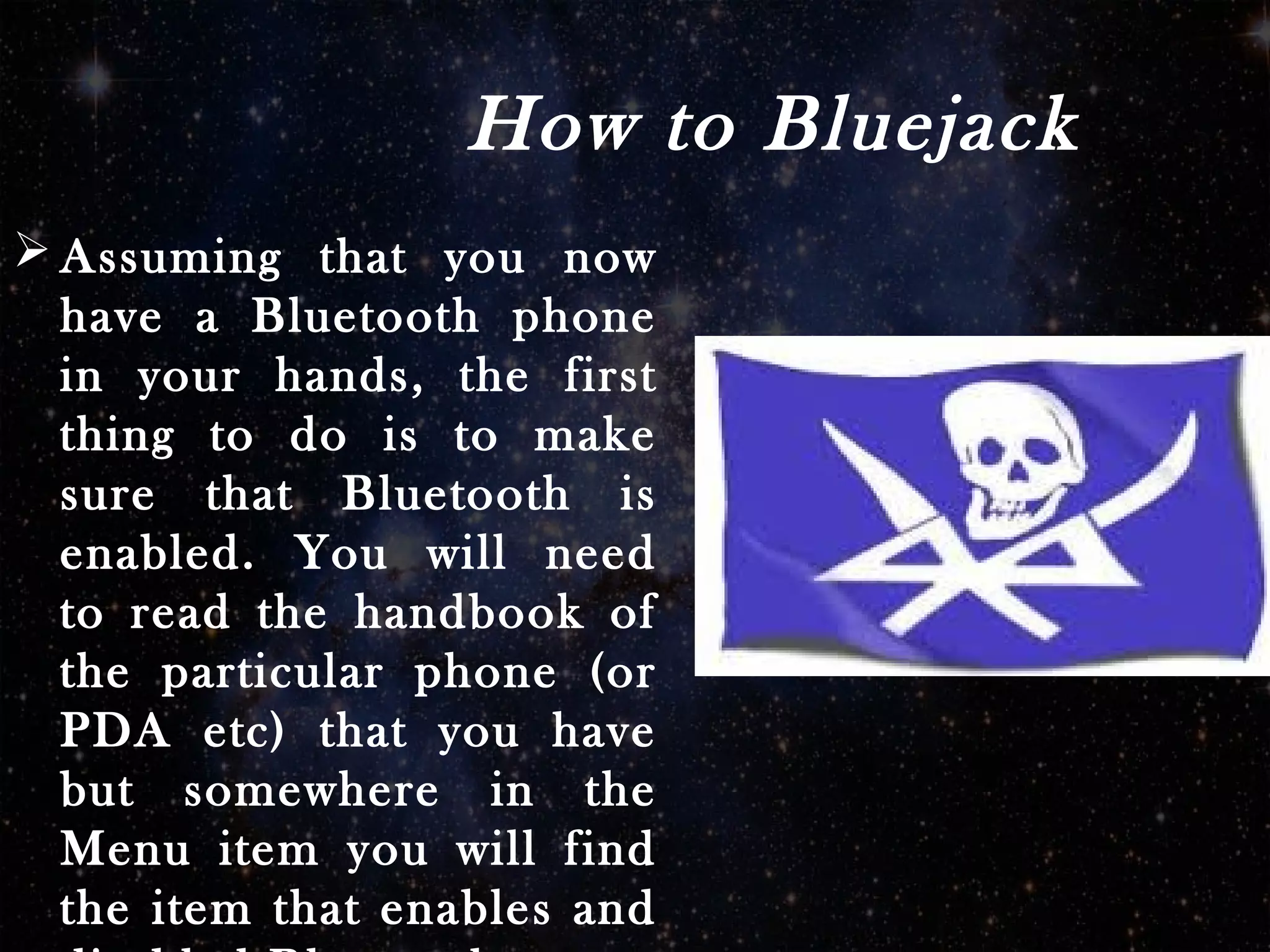 How to Bluejack
 Assuming that you now
have a Bluetooth phone
in your hands, the first
thing to do is to make
sure that Bluetooth is
enabled. You will need
to read the handbook of
the particular phone (or
PDA etc) that you have
but somewhere in the
Menu item you will find
the item that enables and
 