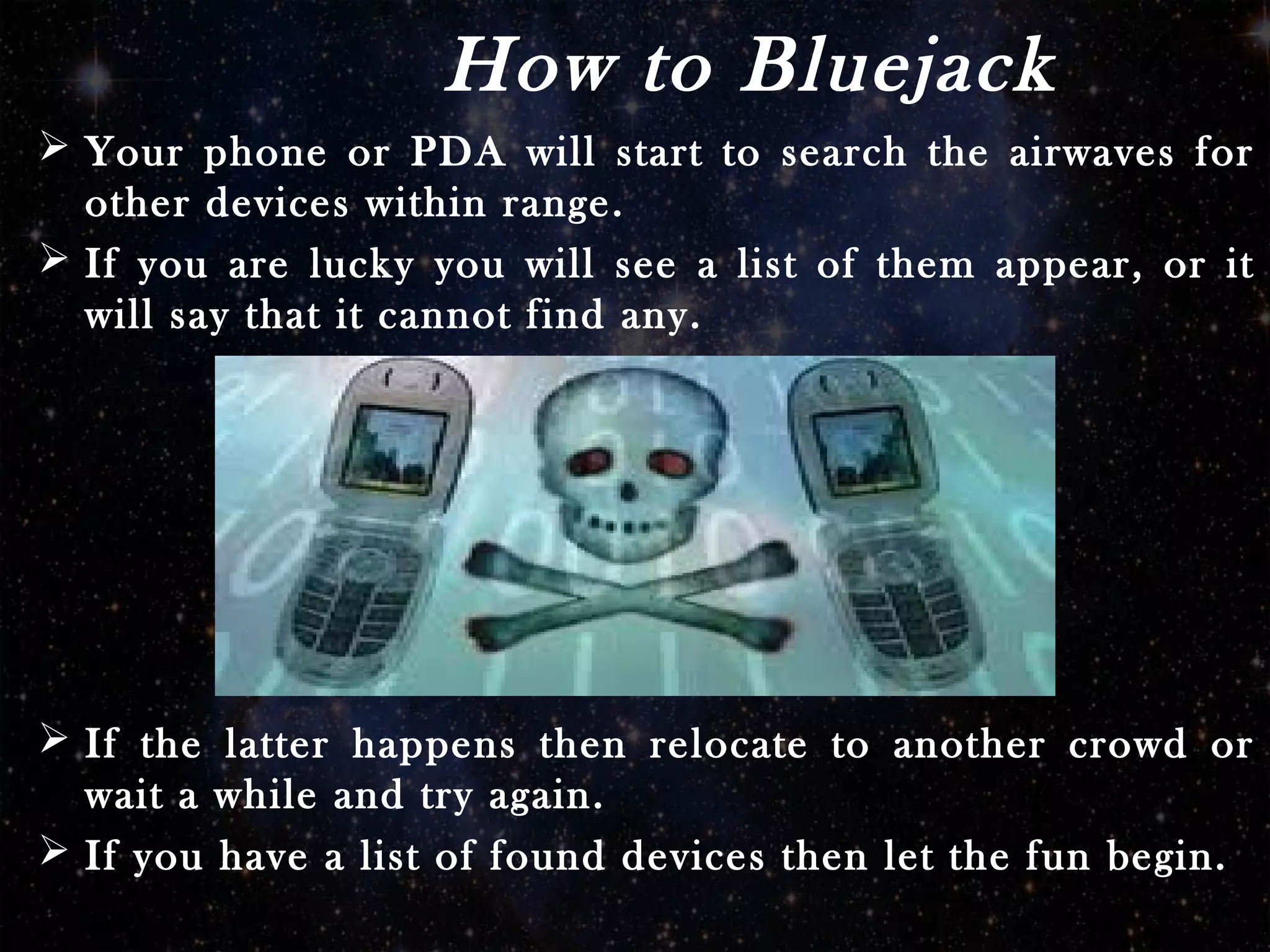 How to Bluejack
 Your phone or PDA will start to search the airwaves for
other devices within range.
 If you are lucky you will see a list of them appear, or it
will say that it cannot find any.
 If the latter happens then relocate to another crowd or
wait a while and try again.
 If you have a list of found devices then let the fun begin.
 